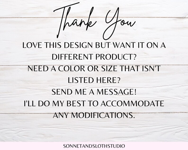 May include: Text on a white wood background that reads "Thank You" followed by "Love this design but want it on a different product? Need a color or size that isn't listed here? Send me a message! I'll do my best to accommodate any modifications." and "SONNETANDSLOTHSTUDIO".