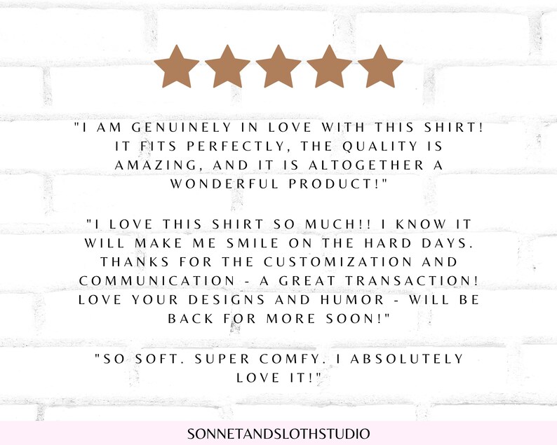 May include: Five-star review for a shirt with text that reads "I am genuinely in love with this shirt! It fits perfectly, the quality is amazing, and it is altogether a wonderful product!"  "I love this shirt so much!! I know it will make me smile on the hard days. Thanks for the customization and communication - a great transaction! Love your designs and humor - will be back for more soon!" "So soft. Super comfy. I absolutely love it!"