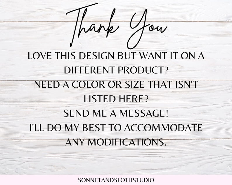 May include: Text on a white wood background that reads "Thank You" followed by "Love this design but want it on a different product? Need a color or size that isn't listed here? Send me a message! I'll do my best to accommodate any modifications." and "SONNETANDSLOTHSTUDIO".