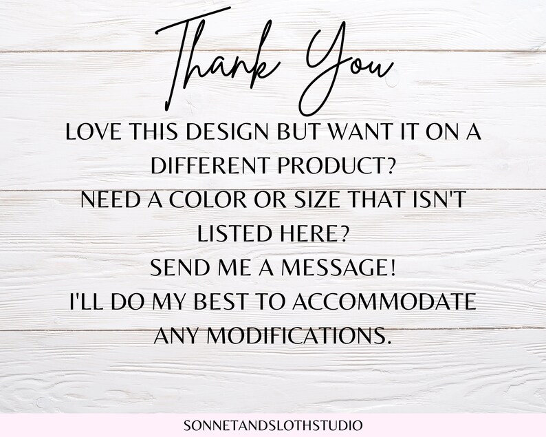 May include: Text on a white wood background that reads "Thank You" followed by "Love this design but want it on a different product? Need a colour or size that isn't listed here? Send me a message! I'll do my best to accommodate any modifications." and "SONNETANDSLOTHSTUDIO".