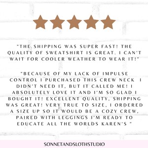 May include: Five star review with text that reads "The shipping was super fast! The quality of sweatshirt is great. I can't wait for cooler weather to wear it!" and "Because of my lack of impulse control I purchased this crew neck I didn't need it, but it called me! I absolutely love it and I'm so glad I bought it! Excellent quality, shipping was great! Very true to size, I ordered a size up so it would be a cozy crew, paired with leggings I'm ready to educate all the worlds Karen's."