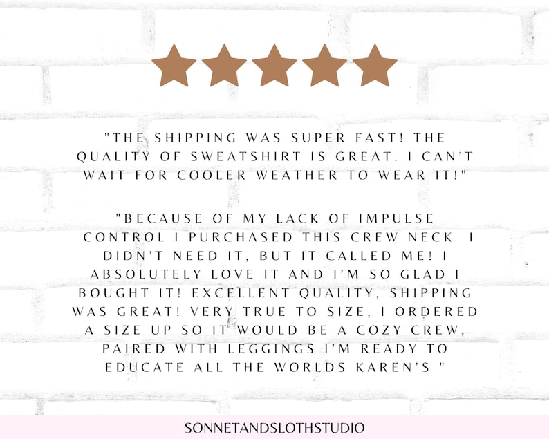 May include: Five star review with text that reads "The shipping was super fast! The quality of sweatshirt is great. I can't wait for cooler weather to wear it!" and "Because of my lack of impulse control I purchased this crew neck I didn't need it, but it called me! I absolutely love it and I'm so glad I bought it! Excellent quality, shipping was great! Very true to size, I ordered a size up so it would be a cozy crew, paired with leggings I'm ready to educate all the worlds Karen's."