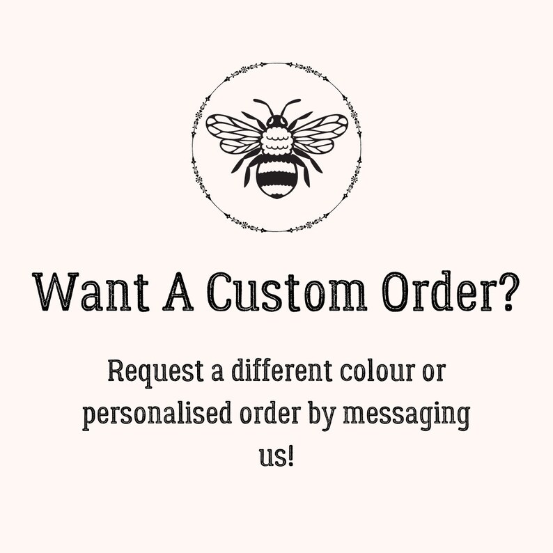 May include: Black and white illustration of a bee inside a circle of floral designs. The text "Want A Custom Order?" is below the bee. The text "Request a different colour or personalised order by messaging us!" is below the text "Want A Custom Order?"