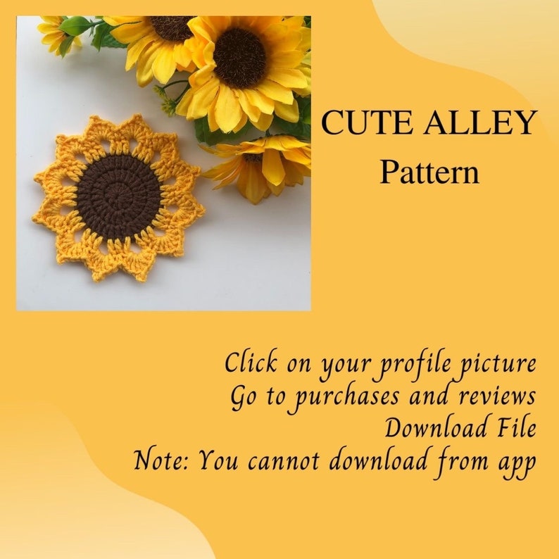 May include: A crocheted sunflower coaster in yellow and brown. The coaster is surrounded by real sunflowers. The text "CUTE ALLEY Pattern" is in the upper right corner of the image. The text "Click on your profile picture Go to purchases and reviews Download File Note: You cannot download from app" is in the lower part of the image.