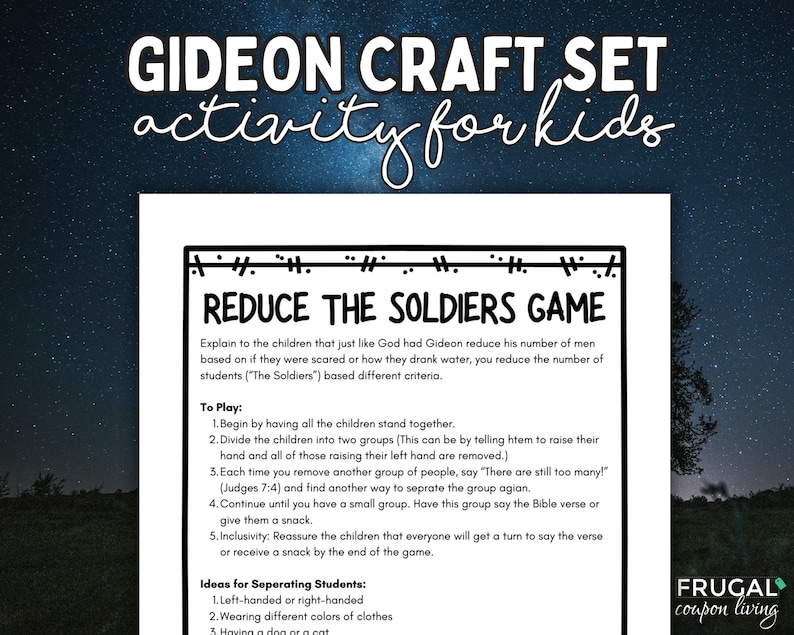 May include: A printable worksheet with instructions for a game called "Reduce the Soldiers Game". The game is based on the biblical story of Gideon. The worksheet includes instructions for how to play the game and ideas for separating students into groups.