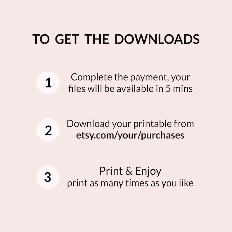 May include: A white background with black text outlining the steps to download a digital printable. The text reads: "TO GET THE DOWNLOADS 1. Complete the payment, your files will be available in 5 mins 2. Download your printable from etsy.com/your/purchases 3. Print & Enjoy print as many times as you like"