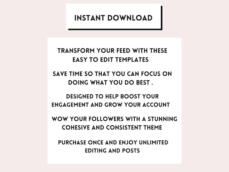 May include: Text overlay on a white background with the words "INSTANT DOWNLOAD" in a black rectangle at the top. The text below reads "Transform your feed with these easy to edit templates. Save time so that you can focus on doing what you do best. Designed to help boost your engagement and grow your account. Wow your followers with a stunning cohesive and consistent theme. Purchase once and enjoy unlimited editing and posts."