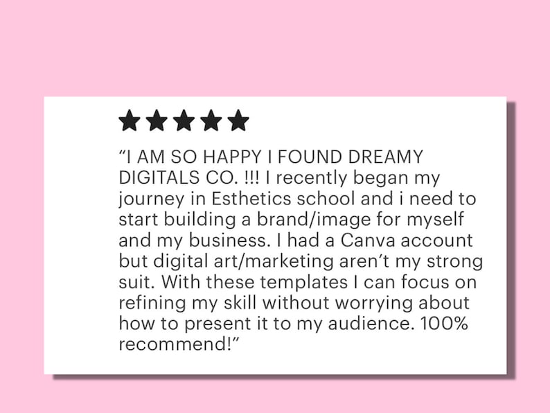 May include: Five-star review of Dreamy Digitals Co. with a quote about the company's digital art templates. The quote reads, "I AM SO HAPPY I FOUND DREAMY DIGITALS CO. !!! I recently began my journey in Esthetics school and I need to start building a brand/image for myself and my business. I had a Canva account but digital art/marketing aren't my strong suit. With these templates I can focus on refining my skill without worrying about how to present it to my audience. 100% recommend!"