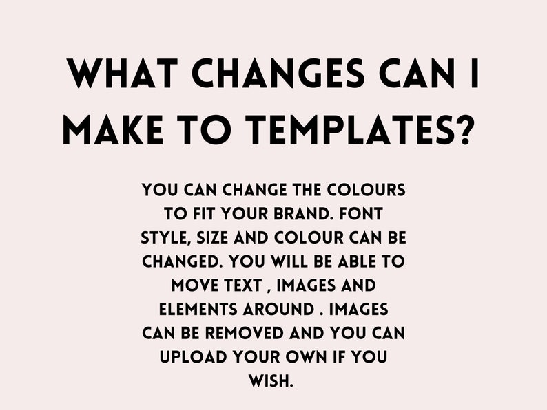 May include: Text on a white background that reads: "WHAT CHANGES CAN I MAKE TO TEMPLATES?"  You can change the colors to fit your brand. Font style, size and color can be changed. You will be able to move text, images and elements around. Images can be removed and you can upload your own if you wish.