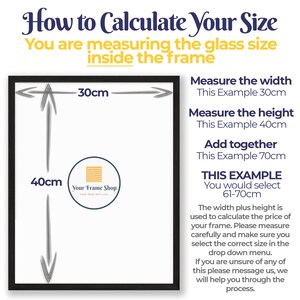 Puede incluir: Diagrama que muestra c&oacute;mo medir el tama&ntilde;o de un marco de imagen. El diagrama muestra un marco negro con un fondo blanco. El texto dentro del marco dice "Your Frame Shop Made With Love". El texto fuera del marco dice "How to Calculate Your Size You are measuring the glass size inside the frame Measure the width This Example 30cm Measure the height This Example 40cm Add together This Example 70cm THIS EXAMPLE You would select 61-70cm The width plus height is used to calculate the price of your frame. Please measure carefully and make sure you select the correct size in the drop down menu. If you are unsure of any of this please message us, we will help you through the process."