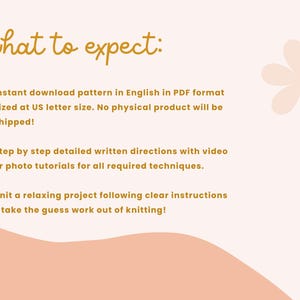 May include: A white background with a peach-colored wave at the bottom. The text "what to expect:" is written in gold. The text below lists the details of what to expect when purchasing a knitting pattern. The text is in gold and includes the following: "Instant download pattern in English in PDF format sized at US letter size. No physical product will be shipped! Step by step detailed written directions with video or photo tutorials for all required techniques. Knit a relaxing project following clear instructions - take the guess work out of knitting!"