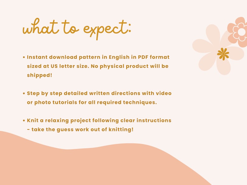 May include: A pink and white background with a handwritten text that reads "what to expect:". The text is followed by a list of bullet points describing the contents of a digital knitting pattern. The bullet points include: Instant download pattern in English in PDF format sized at US letter size. No physical product will be shipped! Step by step detailed written directions with video or photo tutorials for all required techniques. Knit a relaxing project following clear instructions - take the guess work out of knitting!