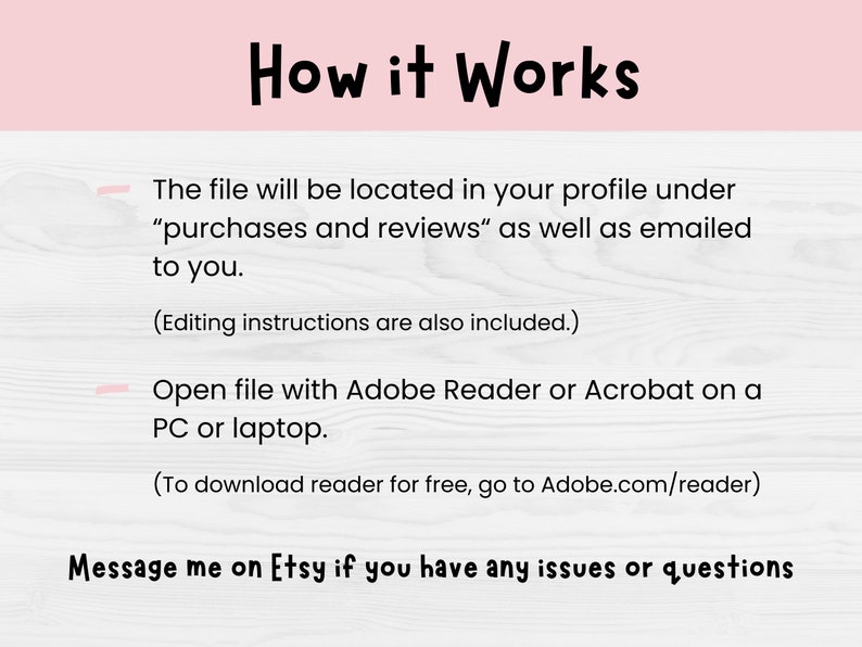 May include: A pink and white graphic with the text "How it Works." The text explains how to access a file after purchase, including where to find it and how to open it using Adobe Reader or Acrobat. The graphic encourages the customer to message the seller on Etsy with any questions.