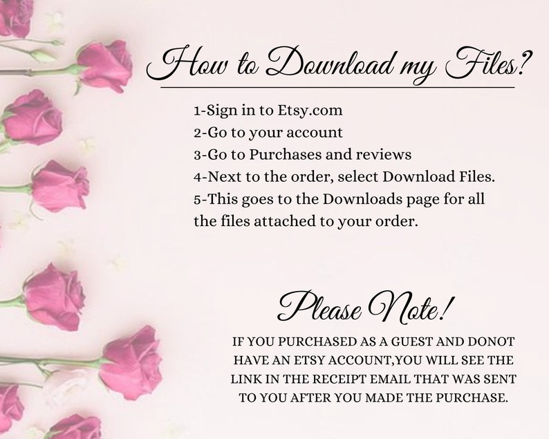 May include: Pink roses on a white background with text explaining how to download files from Etsy. The text reads: "How to Download my Files? 1-Sign in to Etsy.com 2-Go to your account 3-Go to Purchases and reviews 4-Next to the order, select Download Files. 5-This goes to the Downloads page for all the files attached to your order. Please Note! IF YOU PURCHASED AS A GUEST AND DONOT HAVE AN ETSY ACCOUNT, YOU WILL SEE THE LINK IN THE RECEIPT EMAIL THAT WAS SENT TO YOU AFTER YOU MADE THE PURCHASE."