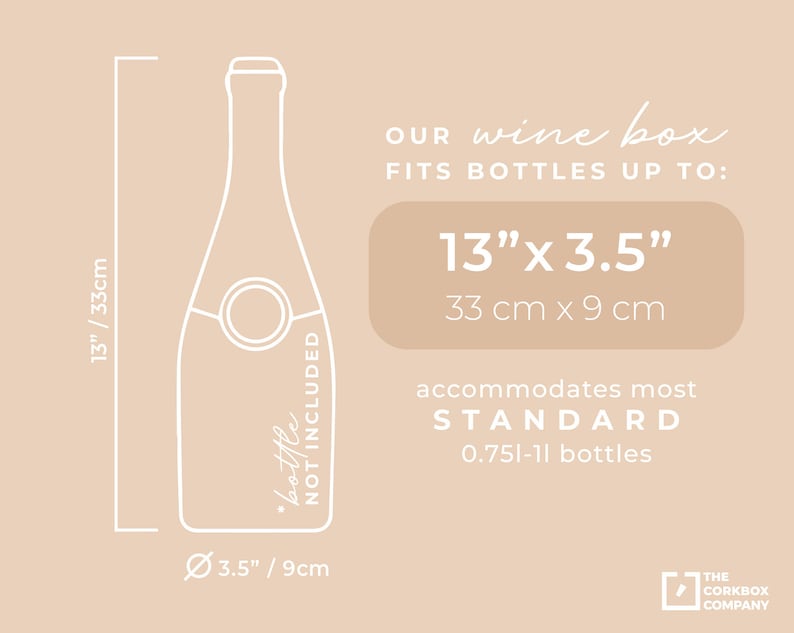 May include: A white outline illustration of a wine bottle with the text "bottle not included" on the side. The illustration is surrounded by a white outline box with measurements in inches and centimeters. The text "OUR wine box FITS BOTTLES UP TO: 13" x 3.5" 33 cm x 9 cm accommodates most STANDARD 0.75l-1l bottles" is below the illustration. The text "THE CORKBOX COMPANY" is in the bottom right corner.