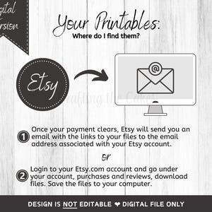 May include: A white background with black text that reads "Digital Version" and "Your Printables: Where do I find them?"  A black circle with the word "Etsy" in white text. A black and white illustration of a computer screen with an email icon.  The text below the image reads "Once your payment clears, Etsy will send you an email with the links to your files to the email address associated with your Etsy account. or Login to your Etsy.com account and go under your account, purchases and reviews, download files. Save the files to your computer. DESIGN IS NOT EDITABLE DIGITAL FILE ONLY"