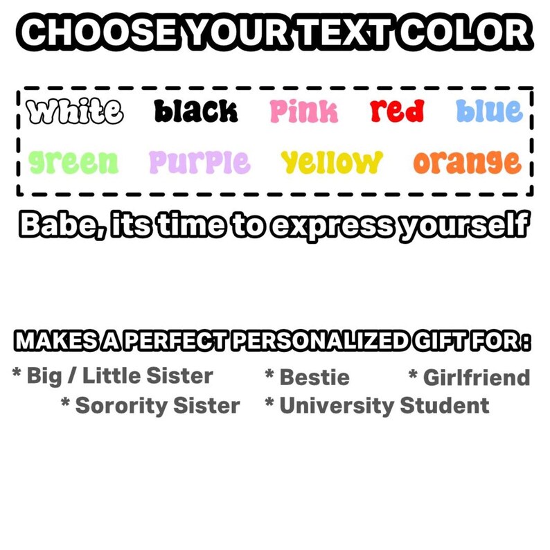 May include: A color selection chart featuring the text CHOOSE YOUR TEXT COLOR followed by white, black, pink, red, blue, green, purple, yellow, and orange options. Below is the text Babe, its time to express yourself and MAKES A PERFECT PERSONALIZED GIFT FOR: Big / Little Sister, Bestie, Girlfriend, Sorority Sister, and University Student.