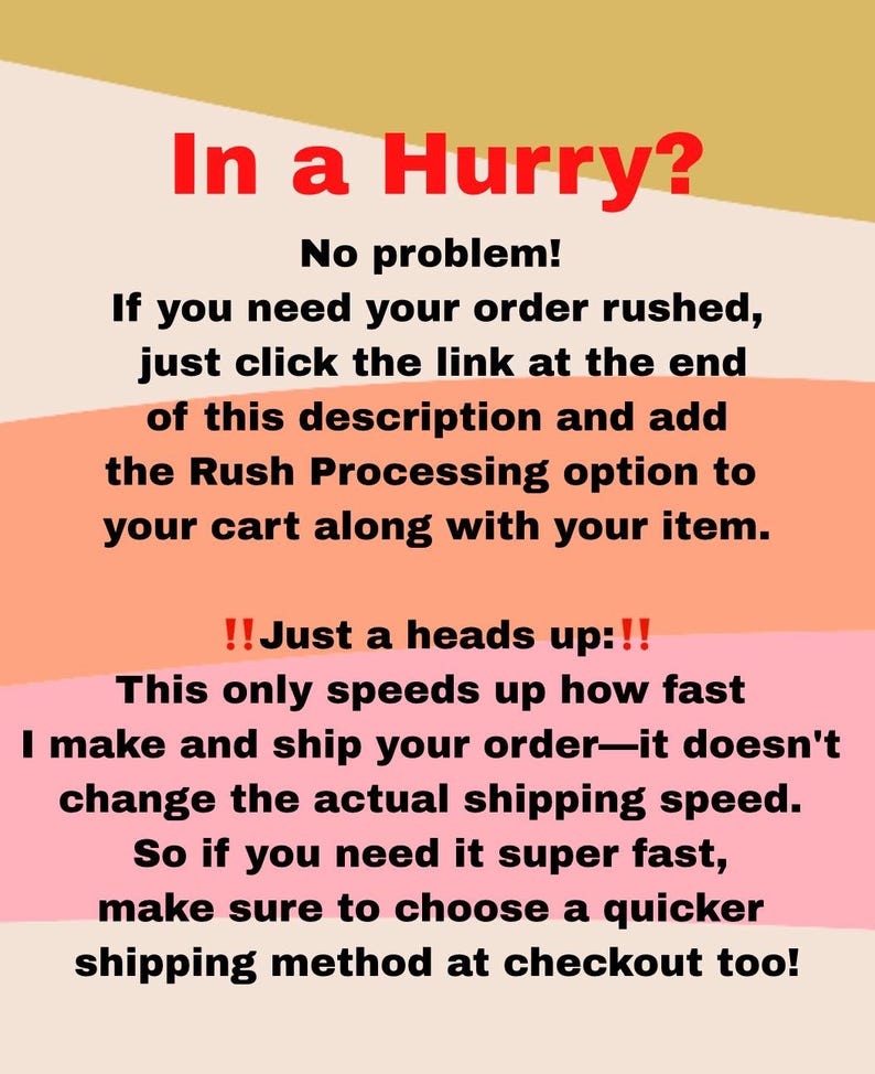 May include: A pink and orange graphic with the text "In a Hurry?" and "No problem!"  If you need your order rushed, just click the link at the end of this description and add the Rush Processing option to your cart along with your item. !! Just a heads up:!! This only speeds up how fast I make and ship your order-it doesn't change the actual shipping speed. So if you need it super fast, make sure to choose a quicker shipping method at checkout too!