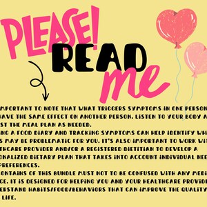 May include: Pink and red heart-shaped balloons with a yellow background. Text reads "PLEASE! READ me".  It's important to note that what triggers symptoms in one person may not have the same effect on another person. Listen to your body and adjust the meal plan as needed. Keeping a food diary and tracking symptoms can help identify which foods may be problematic for you. It's also important to work with a healthcare provider and/or a registered dietitian to develop a personalized dietary plan that takes into account individual needs and preferences. The contents of this bundle must not to be confused with any medical advice. It is designed for helping you and your healthcare provider, to understand habits/food/behaviors that can improve the quality of your life.