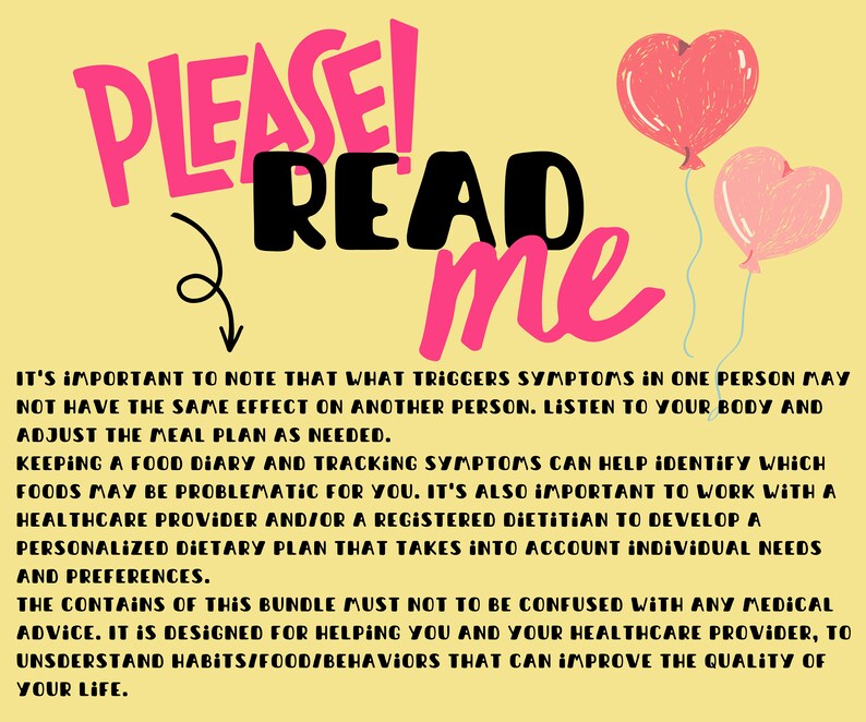 May include: Pink and red heart-shaped balloons with a yellow background. Text reads "PLEASE! READ me".  It's important to note that what triggers symptoms in one person may not have the same effect on another person. Listen to your body and adjust the meal plan as needed. Keeping a food diary and tracking symptoms can help identify which foods may be problematic for you. It's also important to work with a healthcare provider and/or a registered dietitian to develop a personalized dietary plan that takes into account individual needs and preferences. The contents of this bundle must not to be confused with any medical advice. It is designed for helping you and your healthcare provider, to understand habits/food/behaviors that can improve the quality of your life.