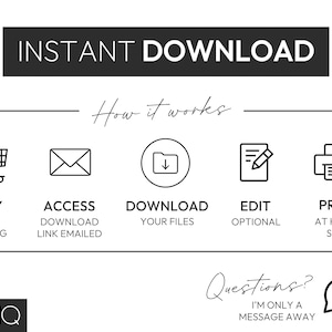 May include: A black and white illustration showing the steps to download a digital product. The steps are: Buy this listing, Access download link emailed, Download your files, Edit (optional), Print at home/shop. The illustration includes icons for a shopping cart, an envelope, a folder, a document with a pencil, and a printer. The text "INSTANT DOWNLOAD" is at the top of the illustration. The text "How it works" is below the icons. The text "Questions? I'm only a message away" is at the bottom of the illustration.