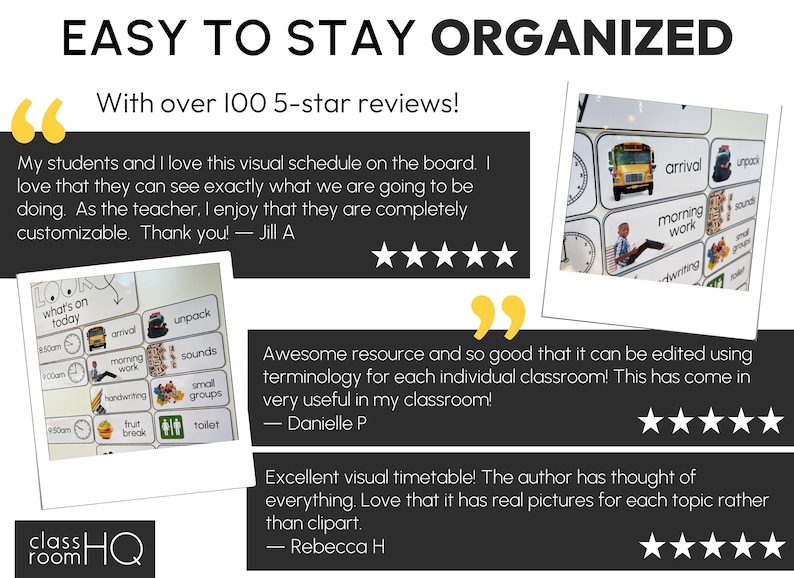 May include: A visual schedule for classrooms with images of a school bus, a clock, a hand, and other classroom activities. The text "EASY TO STAY ORGANIZED" is at the top of the image. The text "With over 100 5-star reviews!" is below the title.  The text "My students and I love this visual schedule on the board. I love that they can see exactly what we are going to be doing. As the teacher, I enjoy that they are completely customizable. Thank you! - Jill A" is in a speech bubble. The text "Awesome resource and so good that it can be edited using terminology for each individual classroom! This has come in very useful in my classroom! - Danielle P" is in a speech bubble. The text "Excellent visual timetable! The author has thought of everything. Love that it has real pictures for each topic rather than clipart. - Rebecca H" is in a speech bubble.