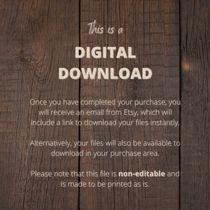 May include: A digital download notice on a woodgrain background. The text reads "This is a DIGITAL DOWNLOAD. Once you have completed your purchase, you will receive an email from Etsy, which will include a link to download your files instantly. Alternatively, your files will also be available to download in your purchase area. Please note that this file is non-editable and is made to be printed as is."