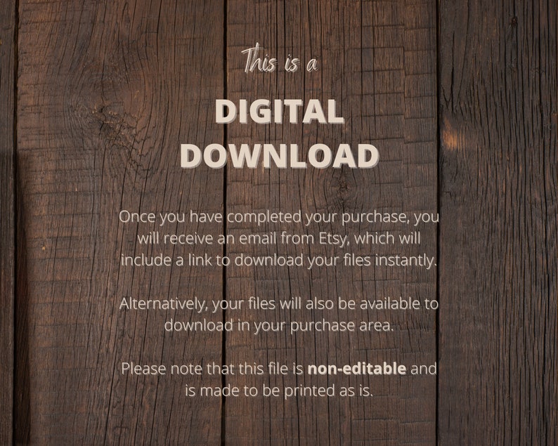 May include: A digital download notice on a woodgrain background. The text reads "This is a DIGITAL DOWNLOAD. Once you have completed your purchase, you will receive an email from Etsy, which will include a link to download your files instantly. Alternatively, your files will also be available to download in your purchase area. Please note that this file is non-editable and is made to be printed as is."