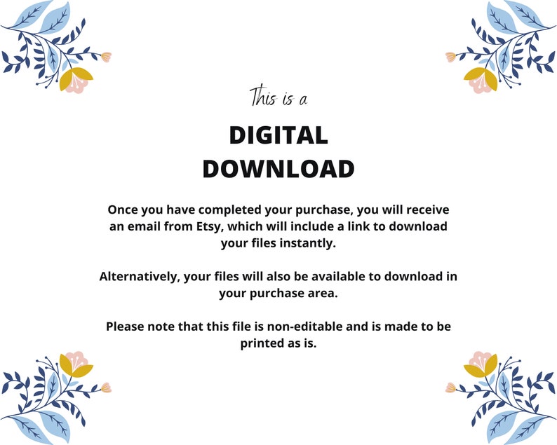 May include: A digital download notice with floral illustrations on the top and bottom. The text reads: "This is a DIGITAL DOWNLOAD. Once you have completed your purchase, you will receive an email from Etsy, which will include a link to download your files instantly. Alternatively, your files will also be available to download in your purchase area. Please note that this file is non-editable and is made to be printed as is."