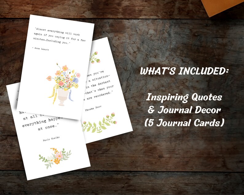 May include: Five printable journal cards with inspirational quotes and floral illustrations. The quotes include: "Almost everything will work again if you unplug it for a few minutes. Including you." - Anne Lamott, "When you're in a situation in the darkest that's when your values are reordered." - Phoebe Snow, and "It doesn't happen all at once. Everything happens at once." - Paulo Coelho.
