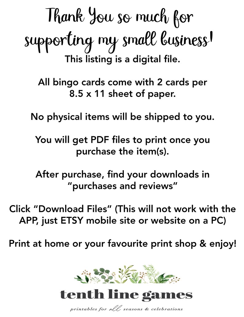 May include: A digital download for bingo cards. The text reads "Thank You so much for supporting my small business! This listing is a digital file. All bingo cards come with 2 cards per 8.5 x 11 sheet of paper. No physical items will be shipped to you. You will get PDF files to print once you purchase the item(s). After purchase, find your downloads in "purchases and reviews" Click "Download Files" (This will not work with the APP, just ETSY mobile site or website on a PC) Print at home or your favourite print shop & enjoy! tenth line games printables for all seasons & celebrations"