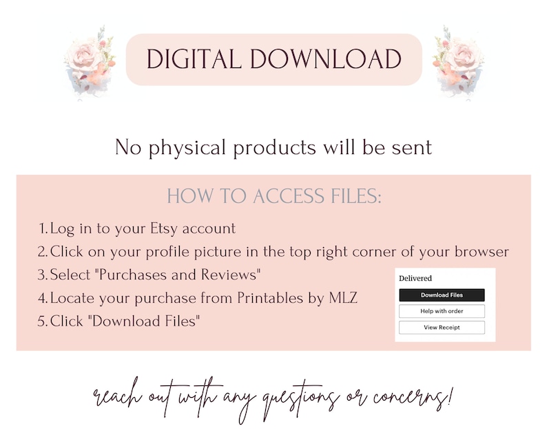 May include: A pink and white graphic with the text "DIGITAL DOWNLOAD" and "No physical products will be sent".  Instructions for accessing digital files are listed below the text.  The instructions include logging into your Etsy account, clicking on your profile picture, selecting "Purchases and Reviews", locating your purchase from Printables by MLZ, and clicking "Download Files".  A screenshot of the Etsy download page is included.  The text "reach out with any questions or concerns!" is at the bottom of the graphic.