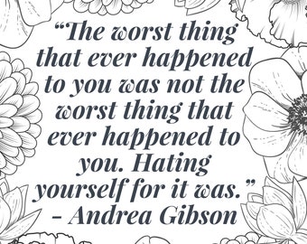 May include: Black and white printable coloring page with a quote about self-love and flowers surrounding the text. The quote reads "The worst thing that ever happened to you was not the worst thing that ever happened to you. Hating yourself for it was." - Andrea Gibson