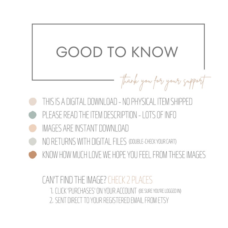 May include: A digital download information graphic with a beige background and brown text. The text reads "Good to Know" and "Thank you for your support". The graphic lists information about digital downloads, including that there are no physical items shipped, to read the item description for more information, that images are instant downloads, and that there are no returns with digital files. The graphic also includes information about where to find the image if it is not found in the account.