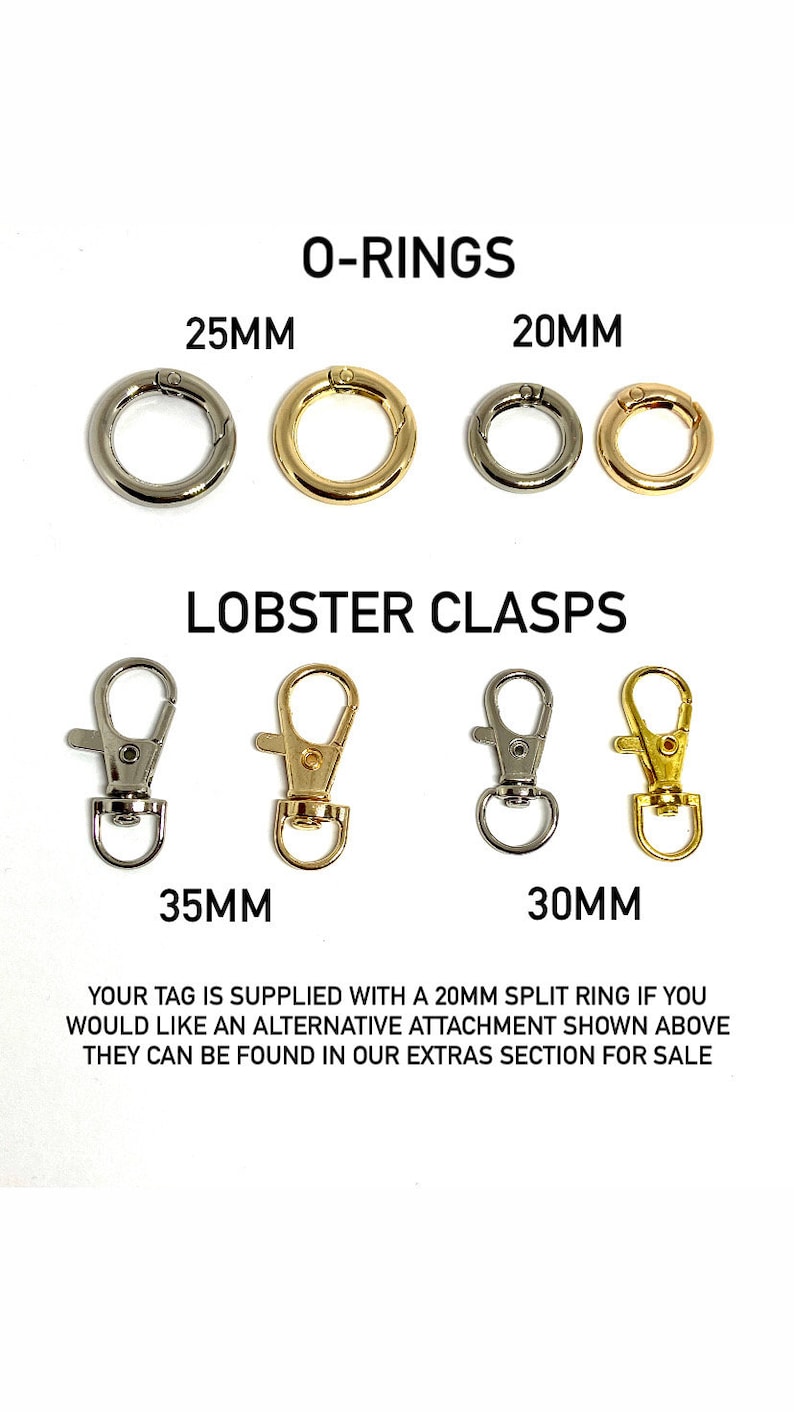 May include: A set of silver and gold O-rings and lobster clasps in various sizes. The O-rings are 20mm and 25mm in diameter. The lobster clasps are 30mm and 35mm in length.  "Your tag is supplied with a 20mm split ring if you would like an alternative attachment shown above they can be found in our extras section for sale."