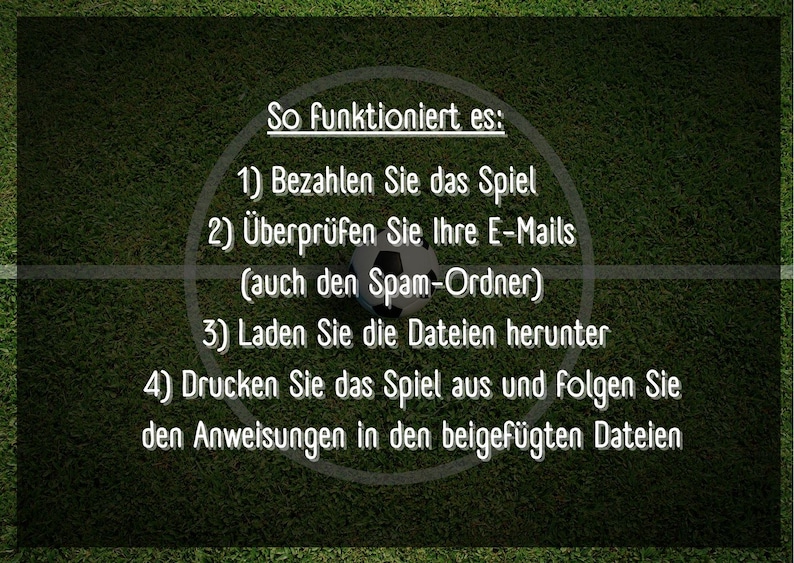 May include: A green soccer field with white lines and a soccer ball in the center. Text on the field reads: "So funktioniert es: 1) Bezahlen Sie das Spiel 2) &Uuml;berpr&uuml;fen Sie Ihre E-Mails (auch den Spam-Ordner) 3) Laden Sie die Dateien herunter 4) Drucken Sie das Spiel aus und folgen Sie den Anweisungen in den beigef&uuml;gten Dateien"