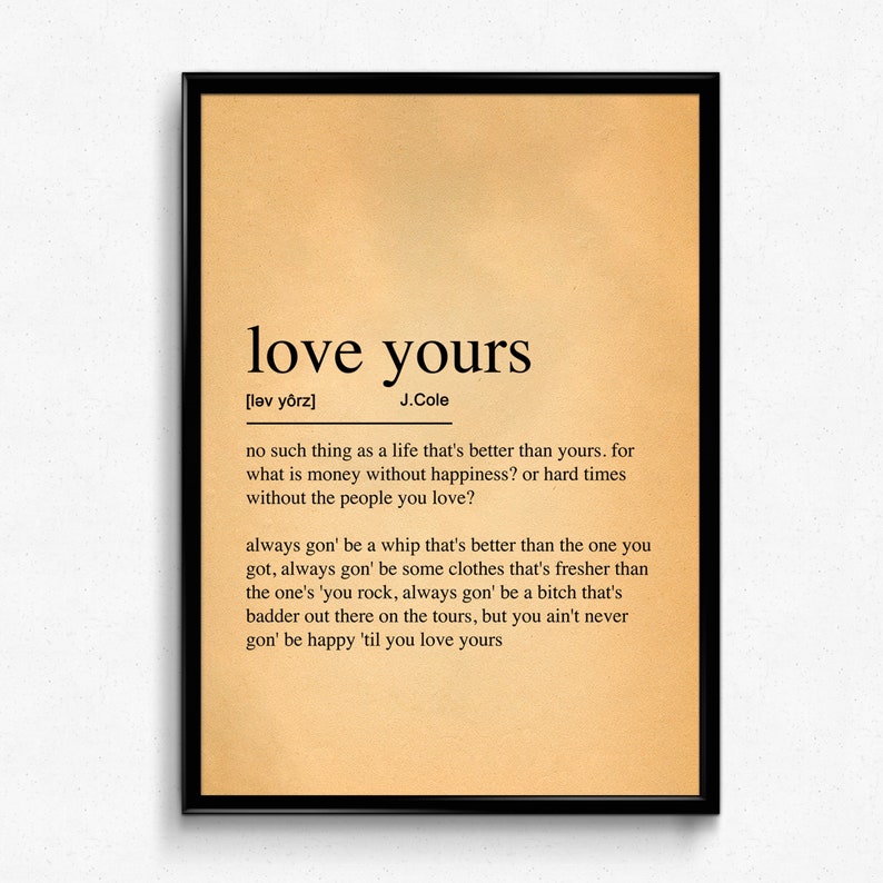 May include: A vintage-style print with a definition of the phrase "love yours" by J. Cole. The definition reads: "no such thing as a life that's better than yours. for what is money without happiness? or hard times without the people you love? always gon' be a whip that's better than the one you got, always gon' be some clothes that's fresher than the one's 'you rock, always gon' be a bitch that's badder out there on the tours, but you ain't never gon' be happy 'til you love yours"