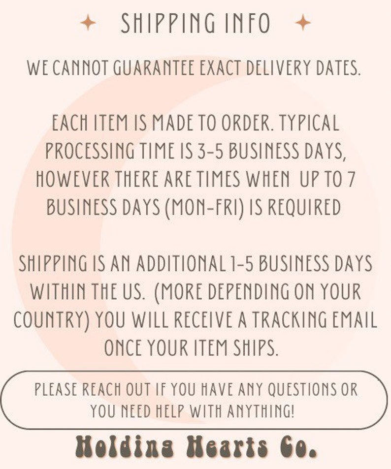 May include: Text graphic with the words "SHIPPING INFO" in a light brown font. The text "WE CANNOT GUARANTEE EXACT DELIVERY DATES." is below the heading. The text "EACH ITEM IS MADE TO ORDER. TYPICAL PROCESSING TIME IS 3-5 BUSINESS DAYS, HOWEVER THERE ARE TIMES WHEN UP TO 7 BUSINESS DAYS (MON-FRI) IS REQUIRED" is below the first line of text. The text "SHIPPING IS AN ADDITIONAL 1-5 BUSINESS DAYS WITHIN THE US. (MORE DEPENDING ON YOUR COUNTRY) YOU WILL RECEIVE A TRACKING EMAIL ONCE YOUR ITEM SHIPS." is below the second line of text. The text "PLEASE REACH OUT IF YOU HAVE ANY QUESTIONS OR YOU NEED HELP WITH ANYTHING!" is below the third line of text. The text "Holding Hearts Co." is below the fourth line of text.