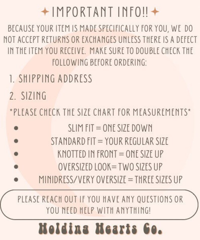 May include: A pink and white graphic with the text "IMPORTANT INFO!!" and instructions for sizing and shipping. The text reads: "Because your item is made specifically for you, we do not accept returns or exchanges unless there is a defect in the item you receive. Make sure to double check the following before ordering: 1. Shipping Address 2. Sizing *Please check the size chart for measurements* Slim fit = one size down Standard fit = your regular size Knotted in front = one size up Oversized look = two sizes up Minidress/very oversize = three sizes up Please reach out if you have any questions or you need help with anything! Holding Hearts Co."