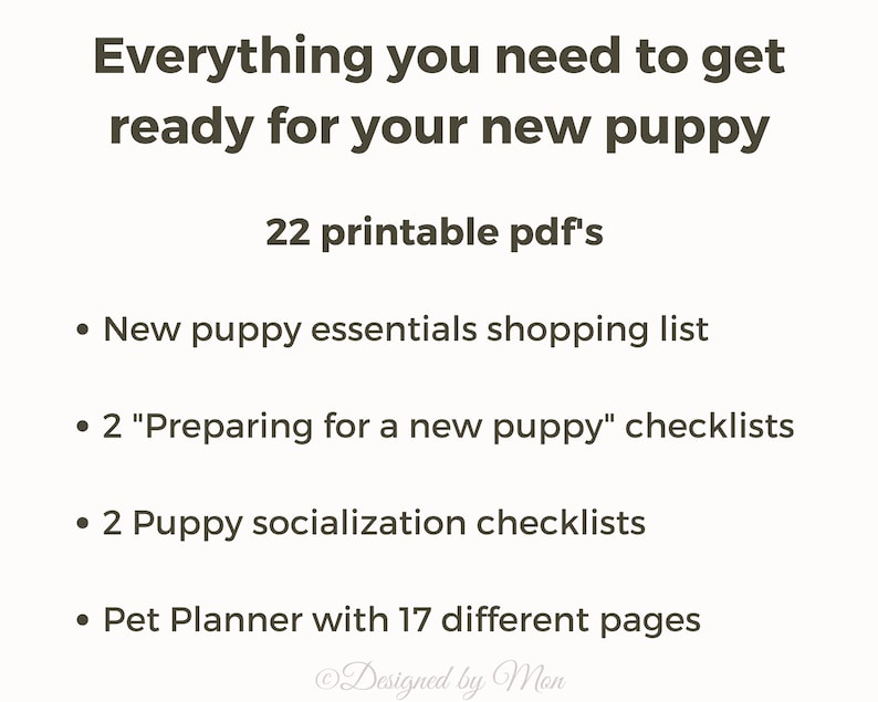 May include: A printable checklist for new puppy owners. The checklist includes 22 printable PDFs with information on new puppy essentials, preparing for a new puppy, puppy socialization, and a pet planner with 17 different pages.
