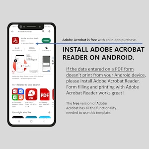 May include: A screenshot of a smartphone displaying the Adobe Acrobat Reader app on the Google Play Store. The app is free with an in-app purchase. The text "INSTALL ADOBE ACROBAT READER ON ANDROID." is displayed in large, bold letters. The text "If the data entered on a PDF form doesn't print from your Android device, please install Adobe Acrobat Reader. Form filling and printing with Adobe Acrobat Reader works great!" is also displayed. The text "The free version of Adobe Acrobat has all the functionality needed to use this template." is displayed at the bottom of the screen.