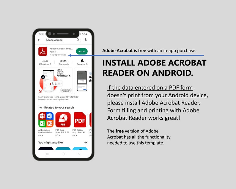 May include: A screenshot of a smartphone displaying the Adobe Acrobat Reader app on the Google Play Store. The app is free with an in-app purchase. The text "INSTALL ADOBE ACROBAT READER ON ANDROID." is displayed in large, bold letters. The text "If the data entered on a PDF form doesn't print from your Android device, please install Adobe Acrobat Reader. Form filling and printing with Adobe Acrobat Reader works great!" is also displayed. The text "The free version of Adobe Acrobat has all the functionality needed to use this template." is displayed at the bottom of the screen.