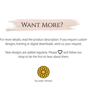May include: A pink and white watercolor-style banner with the text "WANT MORE?" in black. Below the banner is text that reads "For more details, read the product description. If you require custom designs, framing or digital downloads, send us your request. New designs are added regularly. Please &hearts; and follow our shop to be the first to hear about them." The text is followed by a yellow geometric design with the text "ISLAMIC RIYAD" below it.