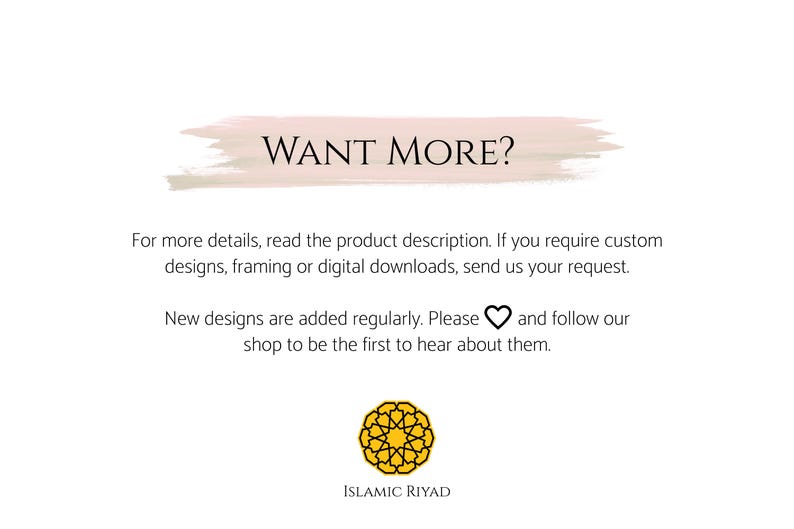 May include: A pink and white watercolor-style banner with the text "WANT MORE?" in black. Below the banner is text that reads "For more details, read the product description. If you require custom designs, framing or digital downloads, send us your request. New designs are added regularly. Please &hearts; and follow our shop to be the first to hear about them." The text is followed by a yellow geometric design with the text "ISLAMIC RIYAD" below it.