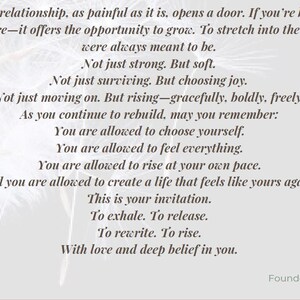 May include: A light gray graphic print featuring black text that reads: The end of a relationship, as painful as it is, opens a door. If you're brave&mdash;and I know you are&mdash;it offers the opportunity to grow. To stretch into the woman you were always meant to be. Not just strong. But soft. Not just surviving. But choosing joy. Not just moving on. But rising&mdash;gracefully, boldly, freely. As you continue to rebuild, may you remember: You are allowed to choose yourself. You are allowed to feel everything. You are allowed to rise at your own pace. And you are allowed to create a life that feels like yours again. This is your invitation. To exhale. To release. To rewrite. To rise. With love and deep belief in you. Fundi, Founder of Rise And Exhale.