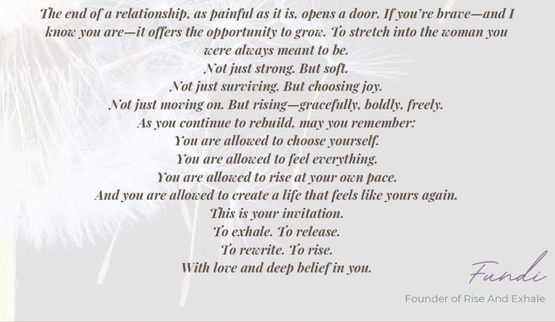 May include: A light gray graphic print featuring black text that reads: The end of a relationship, as painful as it is, opens a door. If you're brave&mdash;and I know you are&mdash;it offers the opportunity to grow. To stretch into the woman you were always meant to be. Not just strong. But soft. Not just surviving. But choosing joy. Not just moving on. But rising&mdash;gracefully, boldly, freely. As you continue to rebuild, may you remember: You are allowed to choose yourself. You are allowed to feel everything. You are allowed to rise at your own pace. And you are allowed to create a life that feels like yours again. This is your invitation. To exhale. To release. To rewrite. To rise. With love and deep belief in you. Fundi, Founder of Rise And Exhale.