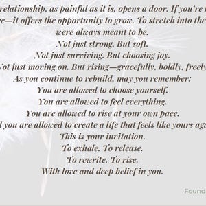 May include: A light gray graphic print featuring black text that reads: The end of a relationship, as painful as it is, opens a door. If you're brave&mdash;and I know you are&mdash;it offers the opportunity to grow. To stretch into the woman you were always meant to be. Not just strong. But soft. Not just surviving. But choosing joy. Not just moving on. But rising&mdash;gracefully, boldly, freely. As you continue to rebuild, may you remember: You are allowed to choose yourself. You are allowed to feel everything. You are allowed to rise at your own pace. And you are allowed to create a life that feels like yours again. This is your invitation. To exhale. To release. To rewrite. To rise. With love and deep belief in you. Fundi, Founder of Rise And Exhale.