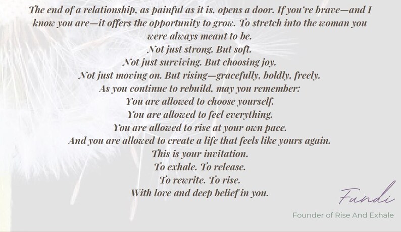 May include: A light gray graphic print featuring black text that reads: The end of a relationship, as painful as it is, opens a door. If you're brave&mdash;and I know you are&mdash;it offers the opportunity to grow. To stretch into the woman you were always meant to be. Not just strong. But soft. Not just surviving. But choosing joy. Not just moving on. But rising&mdash;gracefully, boldly, freely. As you continue to rebuild, may you remember: You are allowed to choose yourself. You are allowed to feel everything. You are allowed to rise at your own pace. And you are allowed to create a life that feels like yours again. This is your invitation. To exhale. To release. To rewrite. To rise. With love and deep belief in you. Fundi, Founder of Rise And Exhale.