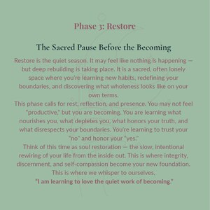 May include: A sage green graphic print featuring dark text titled Phase 3: Restore, The Sacred Pause Before the Becoming. The text describes a period of quiet reflection, rebuilding, and self-discovery, ending with the quote, I am learning to love the quiet work of becoming.