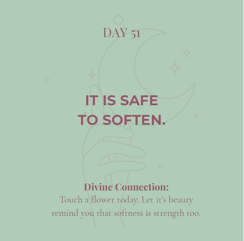 May include: A sage green graphic print featuring a line art illustration of a hand holding a crescent moon. The text reads: DAY 51, IT IS SAFE TO SOFTEN. Divine Connection: Touch a flower today. Let it's beauty remind you that softness is strength too.